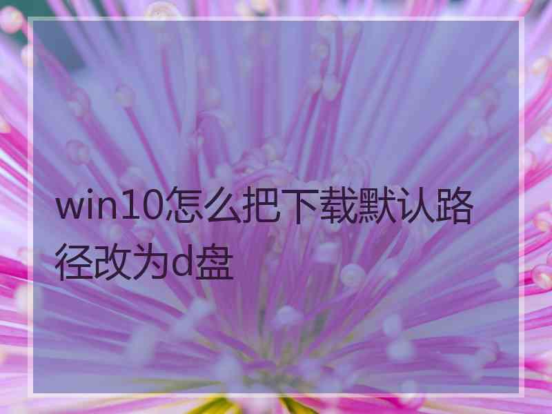 win10怎么把下载默认路径改为d盘