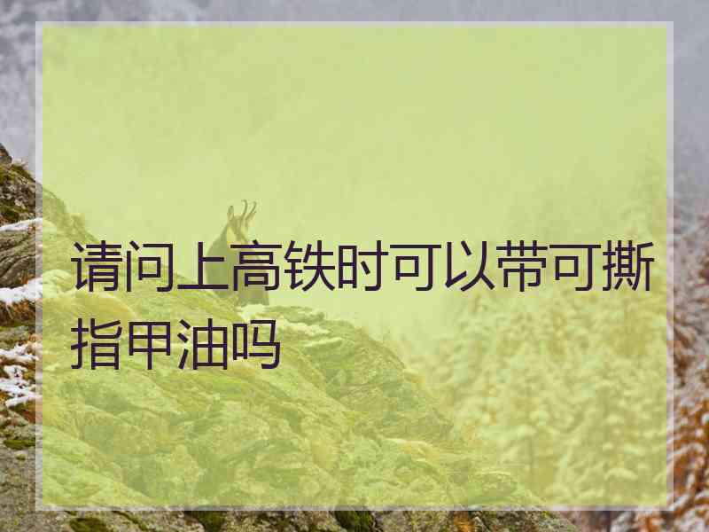 请问上高铁时可以带可撕指甲油吗