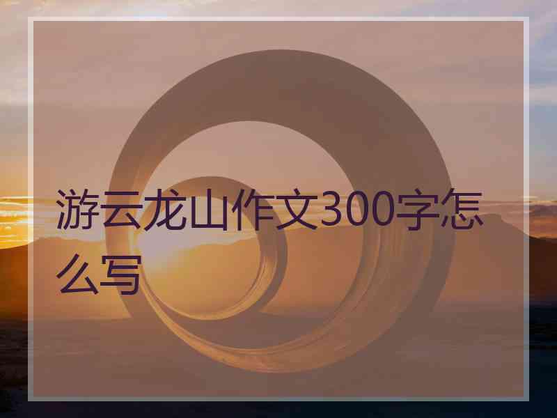 游云龙山作文300字怎么写