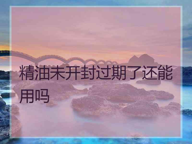 精油未开封过期了还能用吗