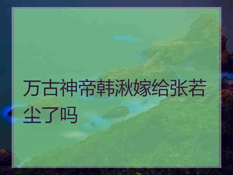 万古神帝韩湫嫁给张若尘了吗