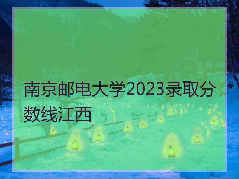 南京邮电大学2023录取分数线江西