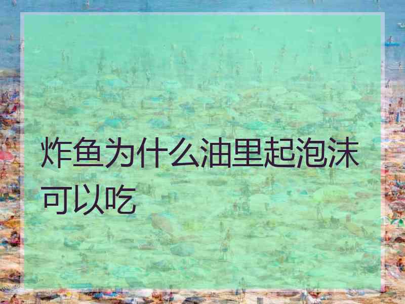 炸鱼为什么油里起泡沫可以吃