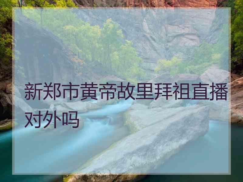 新郑市黄帝故里拜祖直播对外吗