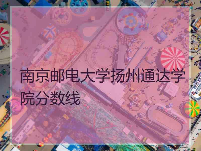 南京邮电大学扬州通达学院分数线