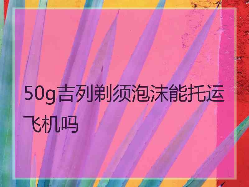 50g吉列剃须泡沫能托运飞机吗