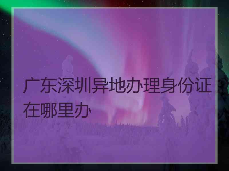 广东深圳异地办理身份证在哪里办