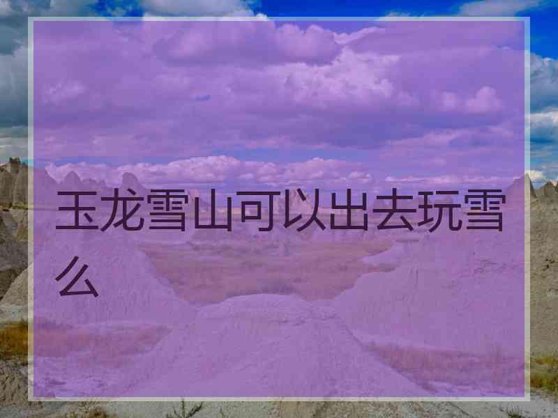 玉龙雪山可以出去玩雪么