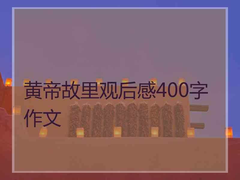 黄帝故里观后感400字作文